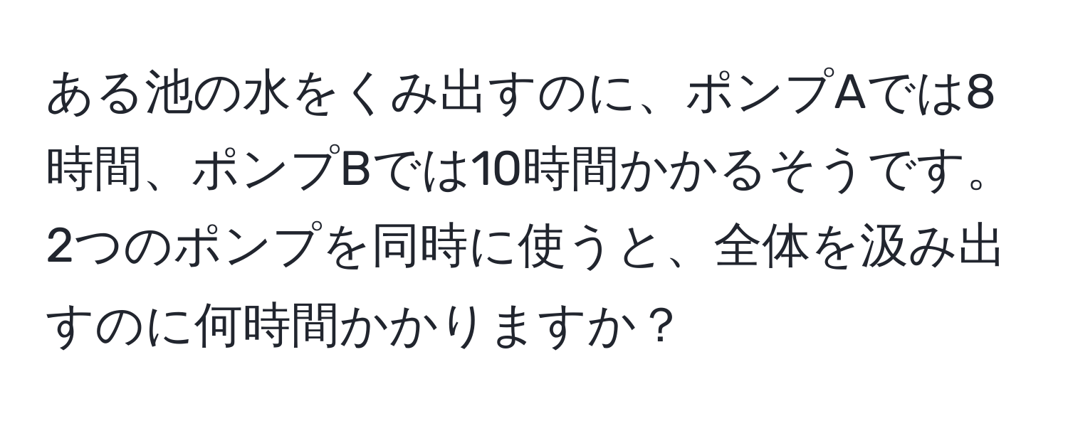 ある池の水をくみ出すのに、ポンプAでは8時間、ポンプBでは10時間かかるそうです。2つのポンプを同時に使うと、全体を汲み出すのに何時間かかりますか？