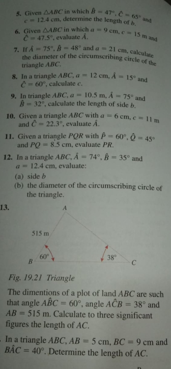 Given △ ABC in which hat B=47°,hat C=65° and
c=12.4cm , determine the length of b.
6. Given △ ABC in which a=9cm,c=15m and
hat C=47.5° , evaluate hat A.
7. If hat A=75°,hat B=48° and a=21cm , calculate
the diameter of the circumscribing circle of the
triangle ABC.
8. In a triangle ABC, a=12cm,hat A=15° and
hat C=60° , calculate c.
9. In triangle ABC, a=10.5m,hat A=75° and
hat B=32° , calculate the length of side b.
10. Given a triangle ABC with a=6cm,c=11m
and hat C=22.3°. evaluate 4
11. Given a triangle PQR with hat P=60°,hat Q=45°
and PQ=8.5cm , evaluate PR.
12. In a triangle ABC, hat A=74°,hat B=35° and
a=12.4cm , evaluate:
(a) side b
(b) the diameter of the circumscribing circle of
the triangle.
13.
Fig. 19.21 Triangle
The dimentions of a plot of land ABC are such
that angle Ahat BC=60° , angle Ahat CB=38° and
AB=515m. Calculate to three significant
figures the length of AC.
In a triangle ABC, AB=5cm,BC=9cm and
Bhat AC=40°. Determine the length of AC.