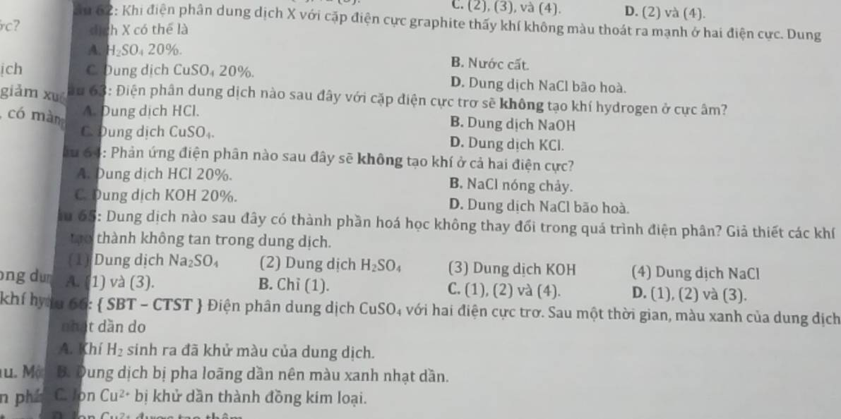 C. (2), (3), và (4). D. (2) và (4).
ău 62: Khi điện phân dung dịch X với cặp điện cực graphite thấy khí không màu thoát ra mạnh ở hai điện cực. Dung
rc? dịch X có thể là
A. H_2SO_420% . B. Nước cất.
ịch C. Dung dịch CuSO₄ 20%. D. Dung dịch NaCl bão hoà.
giảm xué  au 63: Điện phân dung dịch nào sau đây với cặp điện cực trơ sẽ không tạo khí hydrogen ở cực âm?
có màm A. Dung dịch HCl.
B. Dung dịch NaOH
C. Dung dịch CuSO₄ D. Dung dịch KCl.
ău 64: Phản ứng điện phân nào sau đây sẽ không tạo khí ở cả hai điện cực?
A. Dung dịch HCl 20%. B. NaCl nóng chảy.
C Dung dịch KOH 20%. D. Dung dịch NaCl bão hoà.
au 65: Dung dịch nào sau đây có thành phần hoá học không thay đối trong quá trình điện phân? Giả thiết các khí
tạo thành không tan trong dung dịch.
(1) Dung dịch Na_2SO_4 (2) Dung dịch H_2SO_4 (3) Dung dịch KOH (4) Dung dịch NaCl
ng du A. (1) và (3). B. Chi (1). C. (1), (2) và (4). D. (1), (2) và (3).
khí hyáu f_1F :  SB T − CTST ST| Điện phân dung dịch CuSO 04 với hai điện cực trơ. Sau một thời gian, màu xanh của dung địch
nhạt dàn do
A. Khí H_2 sinh ra đã khử màu của dung dịch.
Tu. Một B. Dung dịch bị pha loãng dần nên màu xanh nhạt dần.
n phí C. Jon Cu^(2+)bi i khử dần thành đồng kim loại.