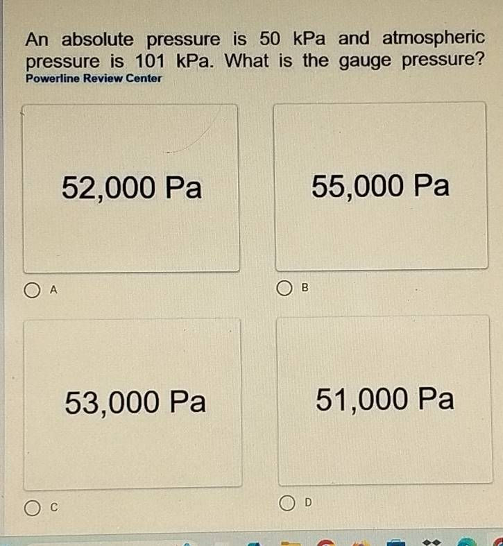 An absolute pressure is 50 kPa and atmospheric
pressure is 101 kPa. What is the gauge pressure?
Powerline Review Center
52,000 Pa 55,000 Pa
A
B
53,000 Pa 51,000 Pa
C
D