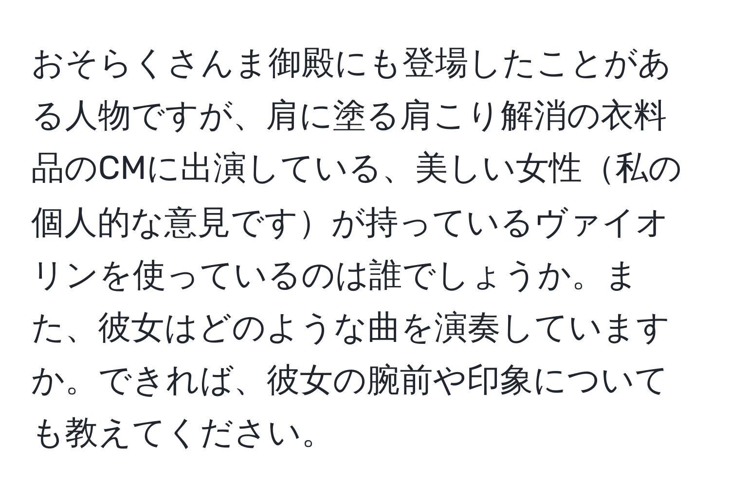 おそらくさんま御殿にも登場したことがある人物ですが、肩に塗る肩こり解消の衣料品のCMに出演している、美しい女性私の個人的な意見ですが持っているヴァイオリンを使っているのは誰でしょうか。また、彼女はどのような曲を演奏していますか。できれば、彼女の腕前や印象についても教えてください。