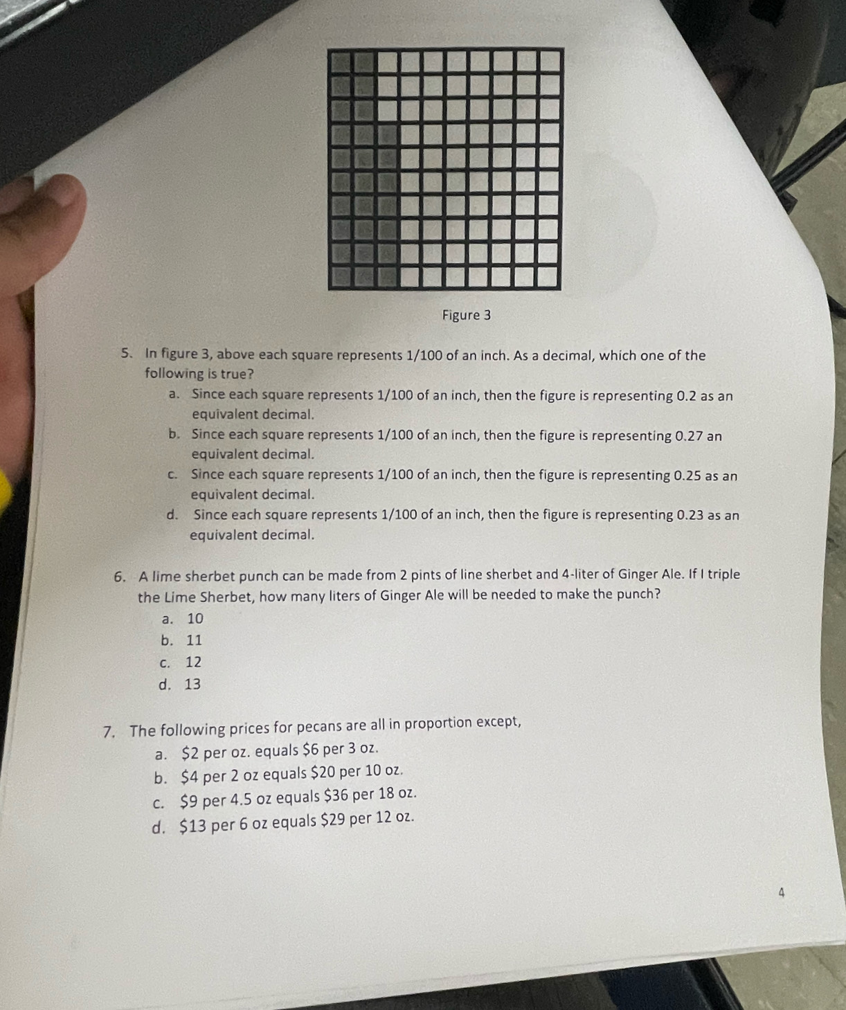 Figure 3
5. In figure 3, above each square represents 1/100 of an inch. As a decimal, which one of the
following is true?
a. Since each square represents 1/100 of an inch, then the figure is representing 0.2 as an
equivalent decimal.
b. Since each square represents 1/100 of an inch, then the figure is representing 0.27 an
equivalent decimal.
c. Since each square represents 1/100 of an inch, then the figure is representing 0.25 as an
equivalent decimal.
d. Since each square represents 1/100 of an inch, then the figure is representing 0.23 as an
equivalent decimal.
6. A lime sherbet punch can be made from 2 pints of line sherbet and 4-liter of Ginger Ale. If I triple
the Lime Sherbet, how many liters of Ginger Ale will be needed to make the punch?
a. 10
b. 11
c. 12
d. 13
7. The following prices for pecans are all in proportion except,
a. $2 per oz. equals $6 per 3 oz.
b. $4 per 2 oz equals $20 per 10 oz.
c. $9 per 4.5 oz equals $36 per 18 oz.
d. $13 per 6 oz equals $29 per 12 oz.