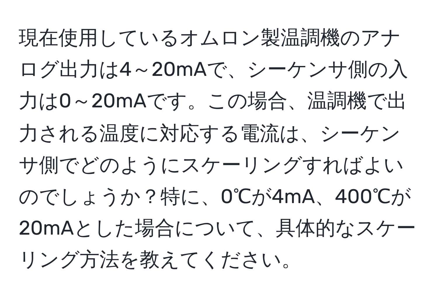 現在使用しているオムロン製温調機のアナログ出力は4～20mAで、シーケンサ側の入力は0～20mAです。この場合、温調機で出力される温度に対応する電流は、シーケンサ側でどのようにスケーリングすればよいのでしょうか？特に、0℃が4mA、400℃が20mAとした場合について、具体的なスケーリング方法を教えてください。