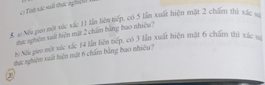 Tính xác suất thực nghi ệ X
5. a) Nếu gieo một xúc xắc 11 lần liên tiếp, có 5 lần xuất hiện mặt 2 chấm thì xác sự
thực nghiệm xuất hiện mặt 2 chấm bằng bao nhiệu?
b) Nếu gieo một xúc xắc 14 lần liên tiếp, có 3 lần xuất hiện mặt 6 chẩm thì xác su
thực nghiệm xuất hiện mặt 6 chấm bằng bao nhiệu?
20