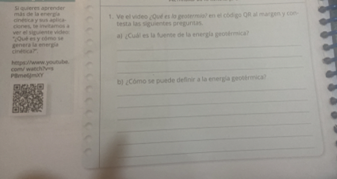 Si quieres aprender 
más de la energía 
cinética y sus aplica- 1. Ve el video ¿Qué es lo geotermío? en el código QR al margen y con- 
clones, te invitamos a testa las siguientes preguntas. 
ver el siguiente viceo: 
''¿Qué es y cómo se a) ¿Cuál es la fuente de la energía geotérmica? 
genera la energía 
_ 
cinética?'. 
_ 
https://www.youtube. 
com/ watch?v=s 
P8me6JmXY 
_ 
_ 
b) ¿Cómo se puede definir a la energía geotérmica? 
_ 
_ 
_ 
_ 
_