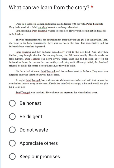 What can we learn from the story? *
Once in_a village in Jambi, Indonesia lived a farmer with his wife, Putri Tangguk.
They had a small rice field, but_ their harvest was always abundant.
In the morning, Putri Tangguk wanted to cook rice. However she could not find any rice
in the kitchen.
She was remembered that she had taken rice from the barn and put it in the kitchen. Then,
she went to the barn. Surprisingly, there was no rice in the barn. She immediately told her
husband about what had happened.
Putri Tangguk and her husband immediately went to the rice field. And after they
finished, they brought the rice. On the way home, rain fell down heavily. The rain made the
road slippery. Putri Tangguk fell down several times. Then she had an idea. She told her
husband to throw the rice on the road so they could step on it. Although initially her husband
refused, he did it. He spread rice on the road, so they didn’t slip.
On the arrival at home, Putri Tangguk and her husband went to the barn. They were very
surprised knowing that the barn was full of grass.
At night Putri Tangguk had a dream. An old man came to her and said that he was the
rice she had thrown away on the road. He told her that God was angry at her and would not give
her a lot of rice.
Putri Tangguk was shocked. She woke up and regretted for what she had done.
Be honest
Be diligent
Do not waste
Appreciate others
Keep our promises