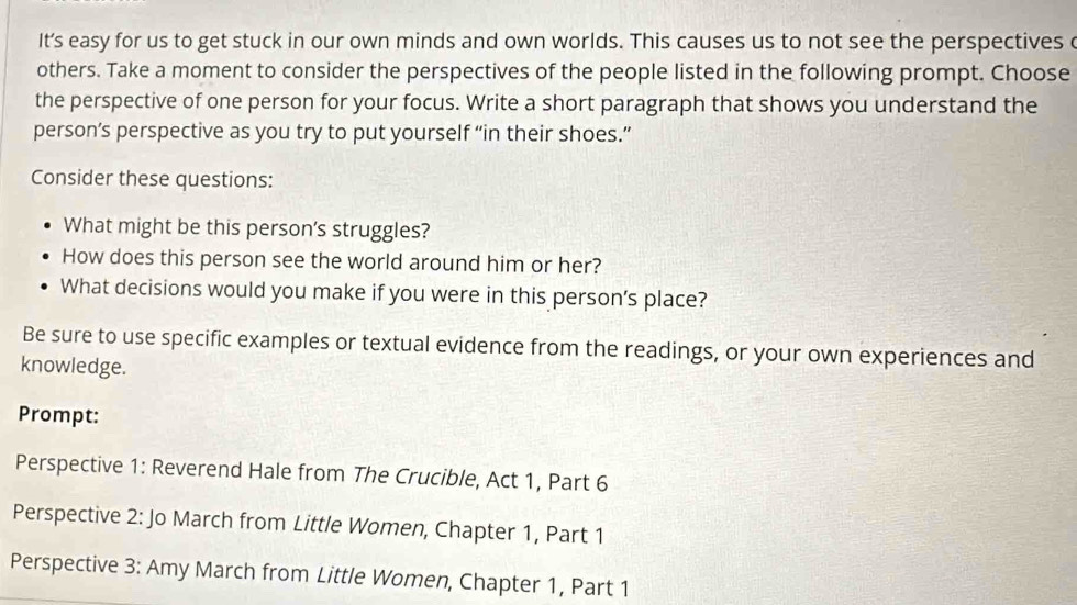 It's easy for us to get stuck in our own minds and own worlds. This causes us to not see the perspectives c 
others. Take a moment to consider the perspectives of the people listed in the following prompt. Choose 
the perspective of one person for your focus. Write a short paragraph that shows you understand the 
person’s perspective as you try to put yourself “in their shoes.” 
Consider these questions: 
What might be this person's struggles? 
How does this person see the world around him or her? 
What decisions would you make if you were in this person's place? 
Be sure to use specific examples or textual evidence from the readings, or your own experiences and 
knowledge. 
Prompt: 
Perspective 1: Reverend Hale from The Crucible, Act 1, Part 6 
Perspective 2: Jo March from Little Women, Chapter 1, Part 1 
Perspective 3: Amy March from Little Women, Chapter 1, Part 1