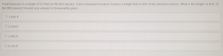 A ball bounces to a height of 5.2 feet on the first bounce. Each subsequent bounce reaches a herght that is 80% of the previous bounce. What is the height, in feet, of
the fin sounce? Round your answer to thoussted hs place
16801
2 048 n
246§ Ⅱ
4.316 π