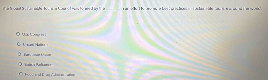 The Global Sustainable Tourism Council was formed by the _in an effort to promote best practices in sustainable tourism around the world.
U.S. Congress
United Nations
European Union
British Parliament
Food and Drug Administration