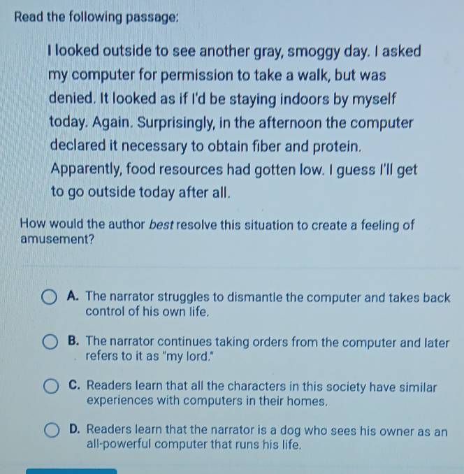Read the following passage:
I looked outside to see another gray, smoggy day. I asked
my computer for permission to take a walk, but was
denied. It looked as if I'd be staying indoors by myself
today. Again. Surprisingly, in the afternoon the computer
declared it necessary to obtain fiber and protein.
Apparently, food resources had gotten low. I guess I'll get
to go outside today after all.
How would the author best resolve this situation to create a feeling of
amusement?
A. The narrator struggles to dismantle the computer and takes back
control of his own life.
B. The narrator continues taking orders from the computer and later
refers to it as "my lord."
C. Readers learn that all the characters in this society have similar
experiences with computers in their homes.
D. Readers learn that the narrator is a dog who sees his owner as an
all-powerful computer that runs his life.