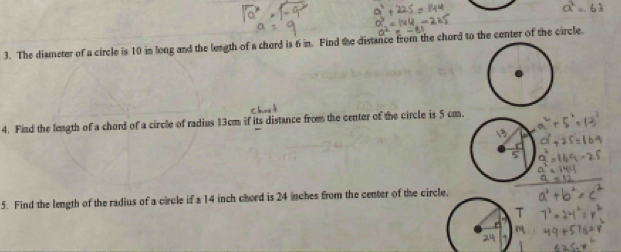 The diameter of a circle is 10 in long and the length of a chord is 6 in. Find the distance from the chord to the center of the circle. 
4. Find the leagth of a chord of a circle of radius 13cm if its distance from the center of the circle is 5 cm. 
5. Find the length of the radius of a circle if a 14 inch chord is 24 inches from the center of the circle,