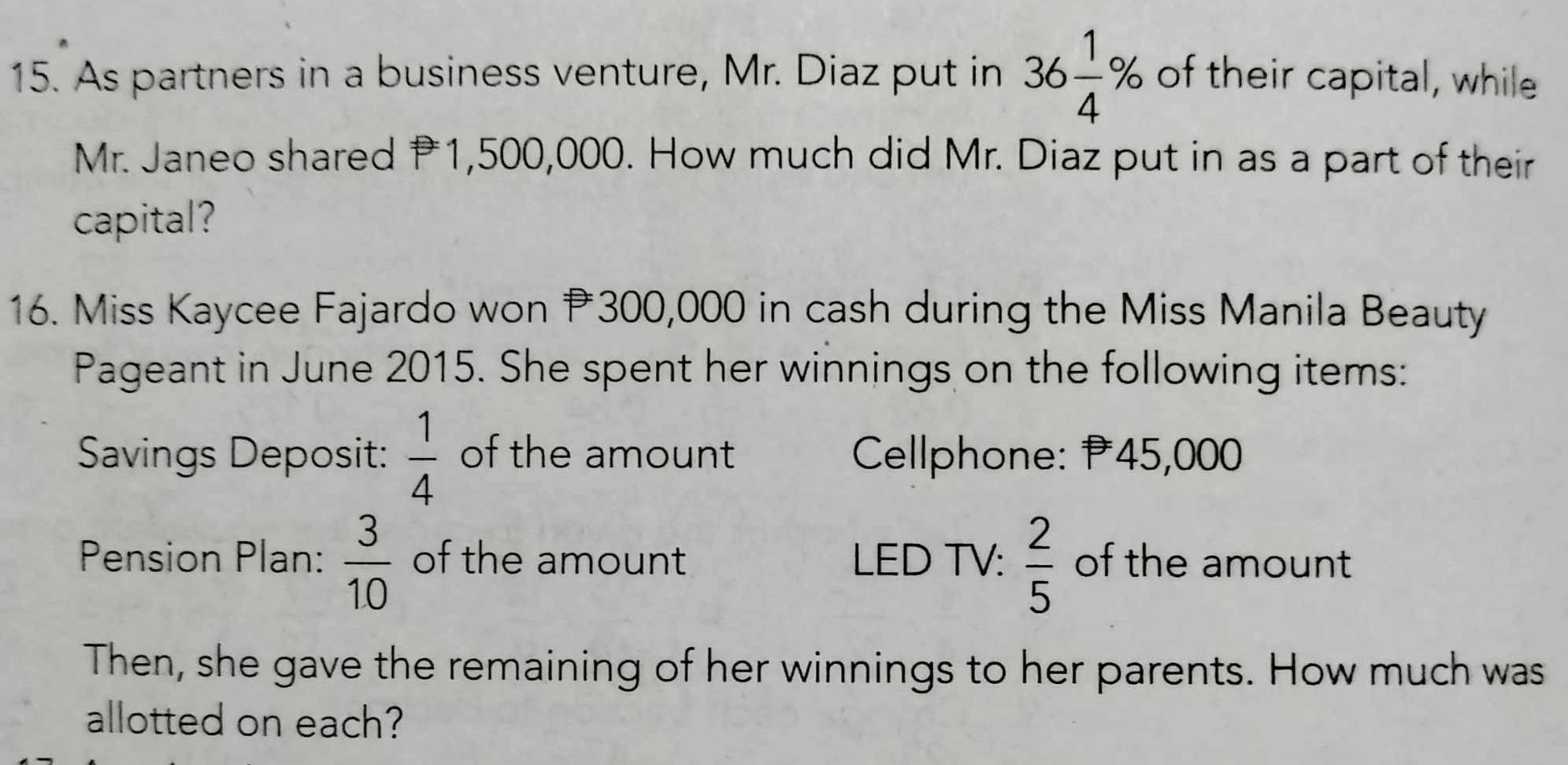 As partners in a business venture, Mr. Diaz put in 36 1/4 % of their capital, while 
Mr. Janeo shared P1,500,000. How much did Mr. Diaz put in as a part of their 
capital? 
16. Miss Kaycee Fajardo won 300,000 in cash during the Miss Manila Beauty 
Pageant in June 2015. She spent her winnings on the following items: 
Savings Deposit:  1/4  of the amount Cellphone: P45,000
Pension Plan:  3/10  of the amount LED TV:  2/5  of the amount 
Then, she gave the remaining of her winnings to her parents. How much was 
allotted on each?