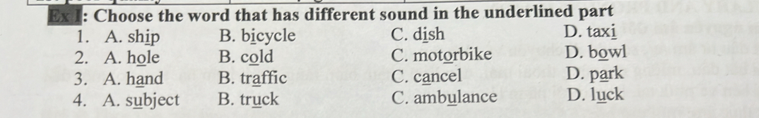 Ex 1: Choose the word that has different sound in the underlined part
1. A. ship B. bicycle C. dish D. taxi
2. A. hole B. cold C. motorbike D. bowl
3. A. hand B. traffic C. cancel D. park
4. A. subject B. truck C. ambulance D. luck