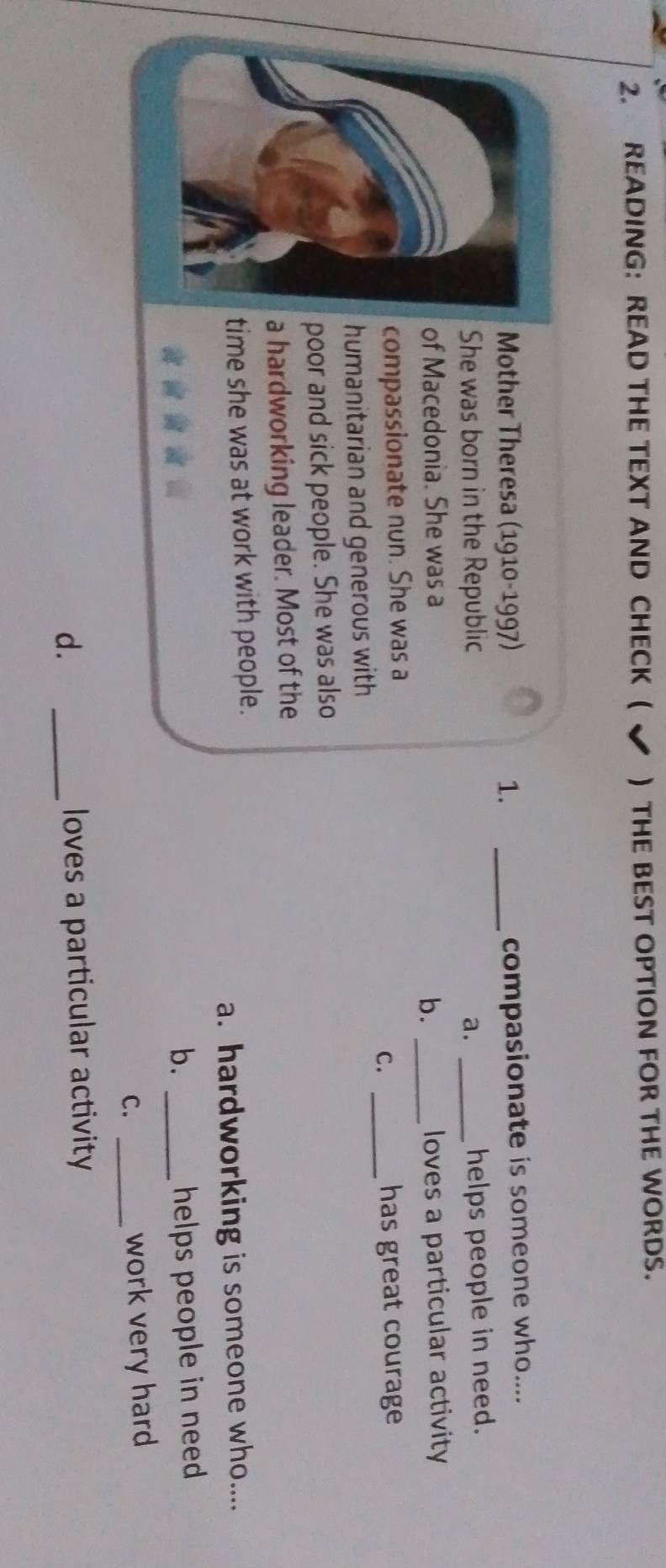 READING: READ THE TEXT AND CHECK ( ✔ ) THE BEST OPTION FOR THE WORDS.
Mother Theresa (1910-1997) 1. _compasionate is someone who....
She was born in the Republic a._
helps people in need.
of Macedonia. She was a _loves a particular activity
b.
compassionate nun. She was a
C._
has great courage 
humanitarian and generous with
poor and sick people. She was also
a hardworking leader. Most of the
time she was at work with people.
a. hardworking is someone who....
b. _helps people in need
C._
work very hard
d. _loves a particular activity