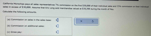 California Microchips pays all sales representatives 7% commission on the first $30,000 of their individual sales and 13% commission on their individual 
sales in excess of $30,000. Assume that Eric Long sold merchandise valued at $38,500 during the month of May. 
Calculate the following amounts. 
(a) Commission on sales in the sales base: 
× 5
(b) Commission on additional sales: 
(c) Gross pay: