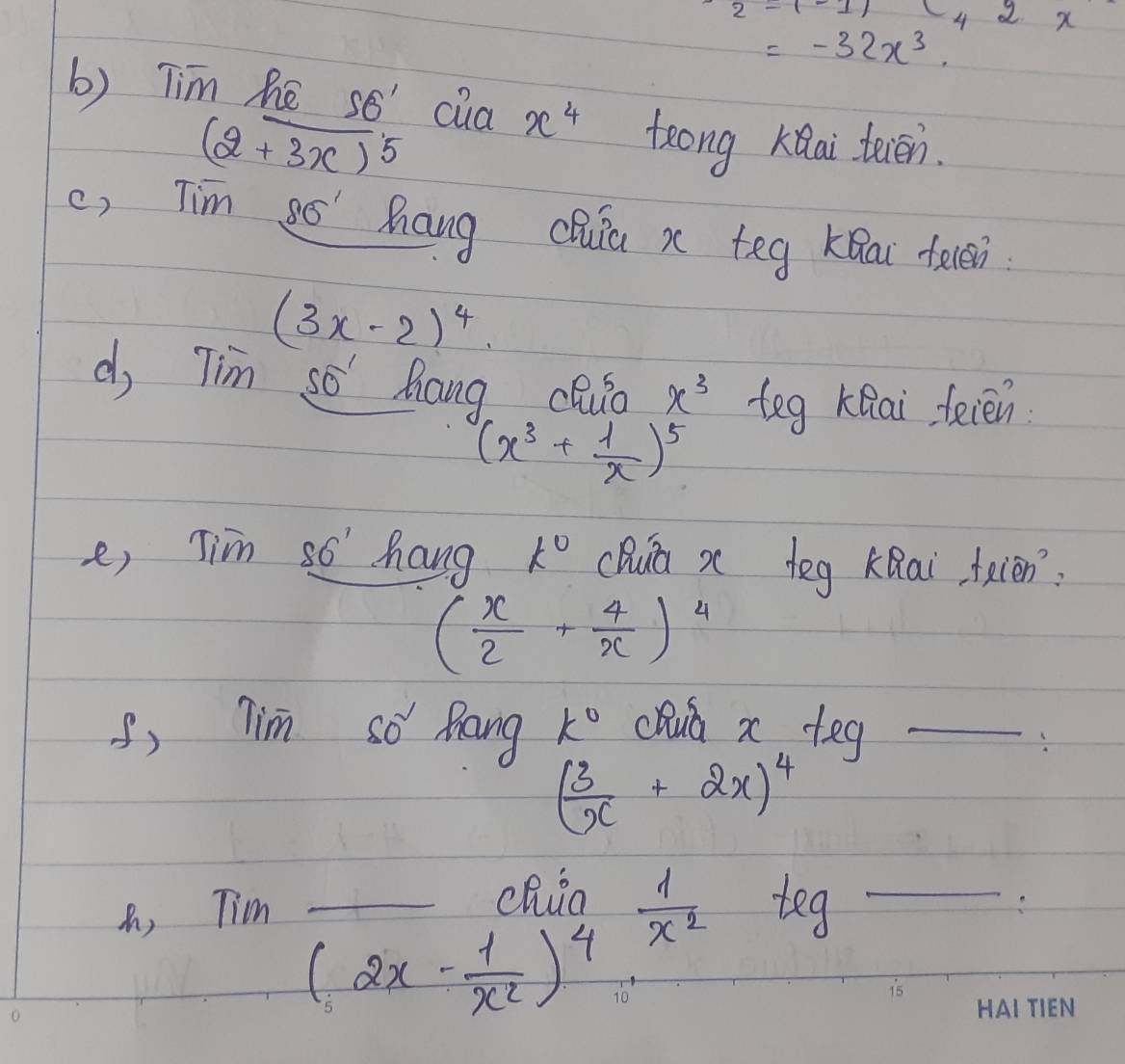 c_42x
=-32x^3. 
b) Tim he so' cua x^4 teong knai teien.
(2+3x)^5
c, Tim so' hang chua x teg Kǒai feēn
(3x-2)^4. 
d, Tim so hang cQuo x^3 teg KQai feien
(x^3+ 1/x )^5
e, Tim so hang k° cDua x deg KQai feien:
( x/2 + 4/x )^4
, Tim so Rang k° chua x+ey _
( 3/x +2x)^4
, Tim 
chia  1/x^2 teg _
(2x- 1/x^2 )^4