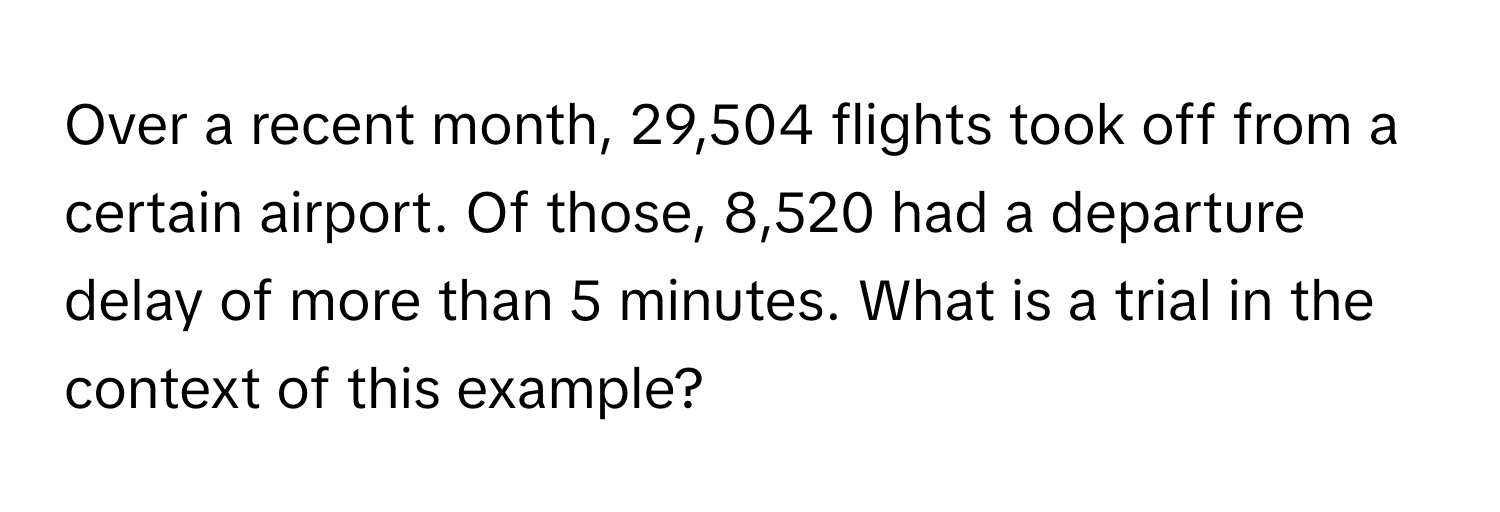 Over a recent month, 29,504 flights took off from a certain airport. Of those, 8,520 had a departure delay of more than 5 minutes. What is a trial in the context of this example?