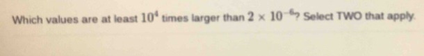 Which values are at least 10^4 times larger than 2* 10^(-6) ? Select TWO that apply.