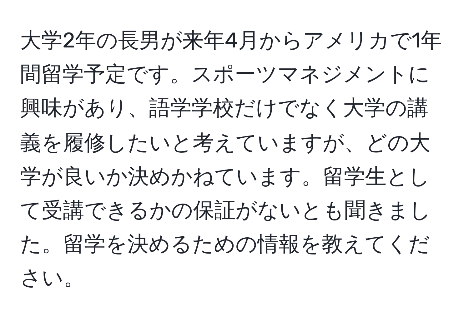 大学2年の長男が来年4月からアメリカで1年間留学予定です。スポーツマネジメントに興味があり、語学学校だけでなく大学の講義を履修したいと考えていますが、どの大学が良いか決めかねています。留学生として受講できるかの保証がないとも聞きました。留学を決めるための情報を教えてください。