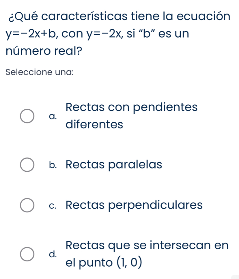 ¿Qué características tiene la ecuación
y=-2x+b , con y=-2x , si “ b ” es un
número real?
Seleccione una:
Rectas con pendientes
a.
diferentes
b. Rectas paralelas
c. Rectas perpendiculares
Rectas que se intersecan en
d.
el punto (1,0)