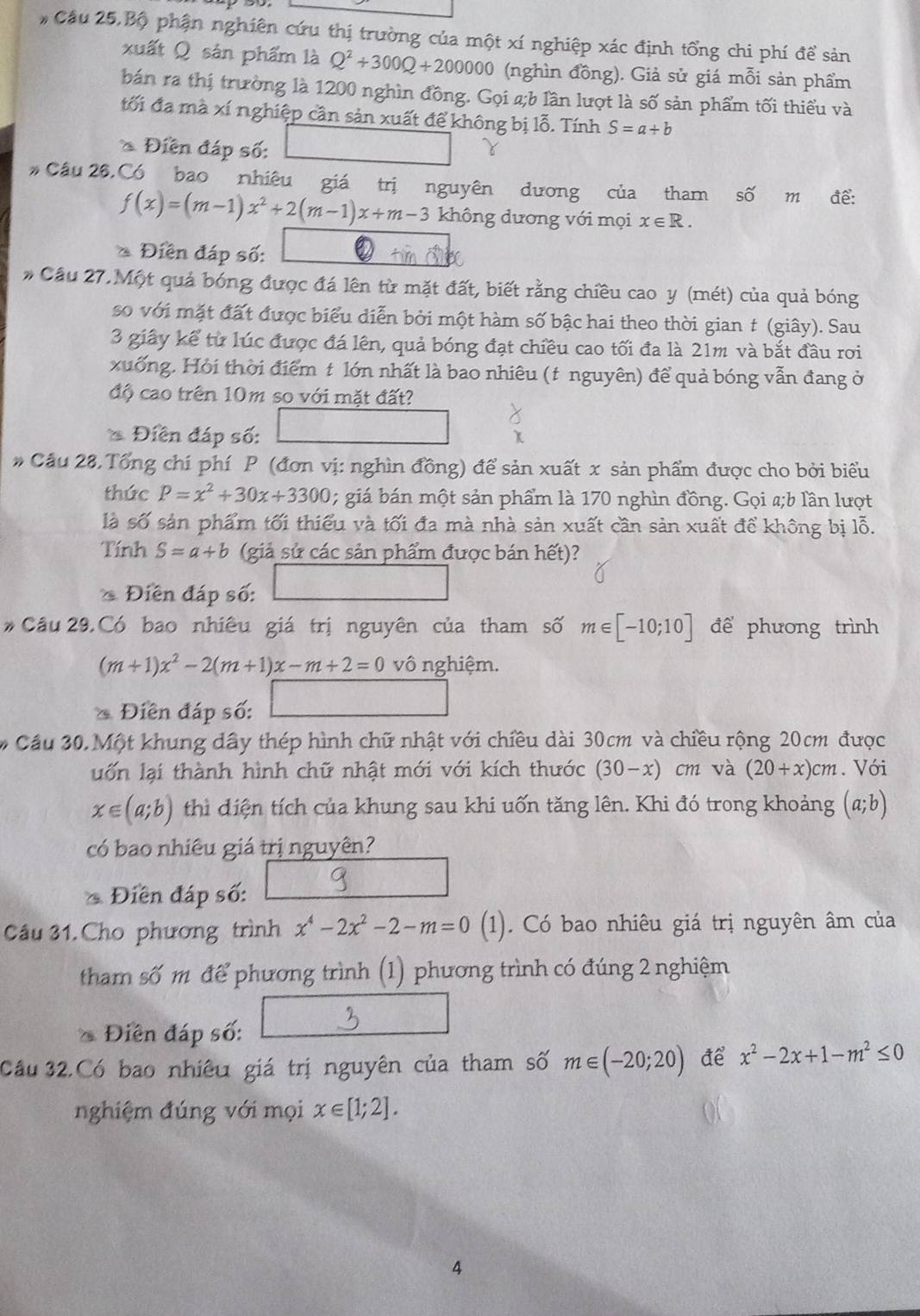 # Cầu 25,Bộ phận nghiên cứu thị trường của một xí nghiệp xác định tổng chi phí đề sản
xuất Q sản phẩm là Q^2+300Q+200000 (nghìn đồng). Giả sử giá mỗi sản phẩm
bán ra thị trường là 1200 nghìn đồng. Gọi a;b lần lượt là số sản phẩm tối thiểu và
đối đa mà xí nghiệp cần sản xuất để không bị lỗ. Tính S=a+b
* Điễn đáp số:
Cầu 26,Có bao nhiêu giá trị nguyên dương của tham số m đề:
f(x)=(m-1)x^2+2(m-1)x+m-3 không dương với mọi x∈ R.
* Điền đáp số:
* Cầu 27.Một quả bóng được đá lên từ mặt đất, biết rằng chiều cao y (mét) của quả bóng
so với mặt đất được biểu diễn bởi một hàm số bậc hai theo thời gian t (giây). Sau
3 giây kể từ lúc được đá lên, quả bóng đạt chiều cao tối đa là 21m và bắt đầu rơi
xuống. Hỏi thời điểm t lớn nhất là bao nhiêu (t nguyên) để quả bóng vẫn đang ở
độ cao trên 10m so với mặt đất?
* Điền đáp số:
# Câu 28.Tổng chí phí P (đơn vị: nghìn đồng) để sản xuất x sản phẩm được cho bởi biểu
thức P=x^2+30x+3300; giá bán một sản phẩm là 170 nghìn đồng. Gọi a;b lần lượt
là số sản phẩm tối thiểu và tối đa mà nhà sản xuất cần sản xuất để không bị lỗ.
Tính S=a+b (giả sử các sản phẩm được bán hết)?
* Điễn đáp số:
Cầu 29, Có bao nhiêu giá trị nguyên của tham số m∈ [-10;10] để phương trình
(m+1)x^2-2(m+1)x-m+2=0 vô nghiệm.
()^1
* Điên đáp số:
# Cầu 30. Một khung dây thép hình chữ nhật với chiều dài 30cm và chiều rộng 20cm được
uố n lại thành hình chữ nhật mới với kích thước (30-x) cm và (20+x)cm. Với
x∈ (a;b) thì diện tích của khung sau khi uốn tăng lên. Khi đó trong khoảng (a;b)
có bao nhiêu giá trị nguyên?
* Điền đáp số:
Câu 31.Cho phương trình x^4-2x^2-2-m=0 (1). Có bao nhiêu giá trị nguyên âm của
tham số m để phương trình (1) phương trình có đúng 2 nghiệm
* Điền đáp số:
Câu 32.Có bao nhiêu giá trị nguyên của tham số m∈ (-20;20) ae x^2-2x+1-m^2≤ 0
nghiệm đúng với mọi x∈ [1;2].
4