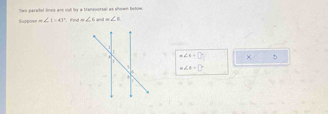 Two parallel lines are cut by a transversal as shown below. 
Suppose m∠ 1=43° Find m∠ 6 and m∠ 8.
m∠ 6=□° × 5
m∠ 8=□°