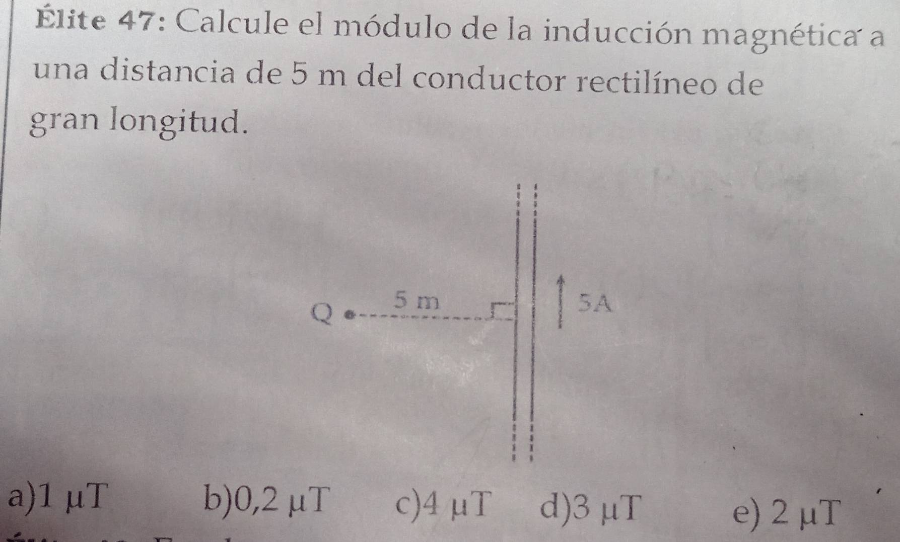 Élite 47: Calcule el módulo de la inducción magnética a
una distancia de 5 m del conductor rectilíneo de
gran longitud.
a) 1 μT b) 0,2 μT c) 4μT d) 3 μT
e) 2 μT