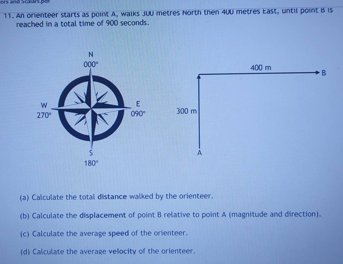 ors and Scalars.pdr 
11. An orienteer starts as point A, walks 300 metres North then 400 metres East, until point B 1s 
reached in a total time of 900 seconds.
N
000°
W
E
270°
090°
S
180°
(a) Calculate the total distance walked by the orienteer. 
(b) Calculate the displacement of point B relative to point A (magnitude and direction). 
(c) Calculate the average speed of the orienteer. 
(d) Calculate the average velocity of the orienteer.