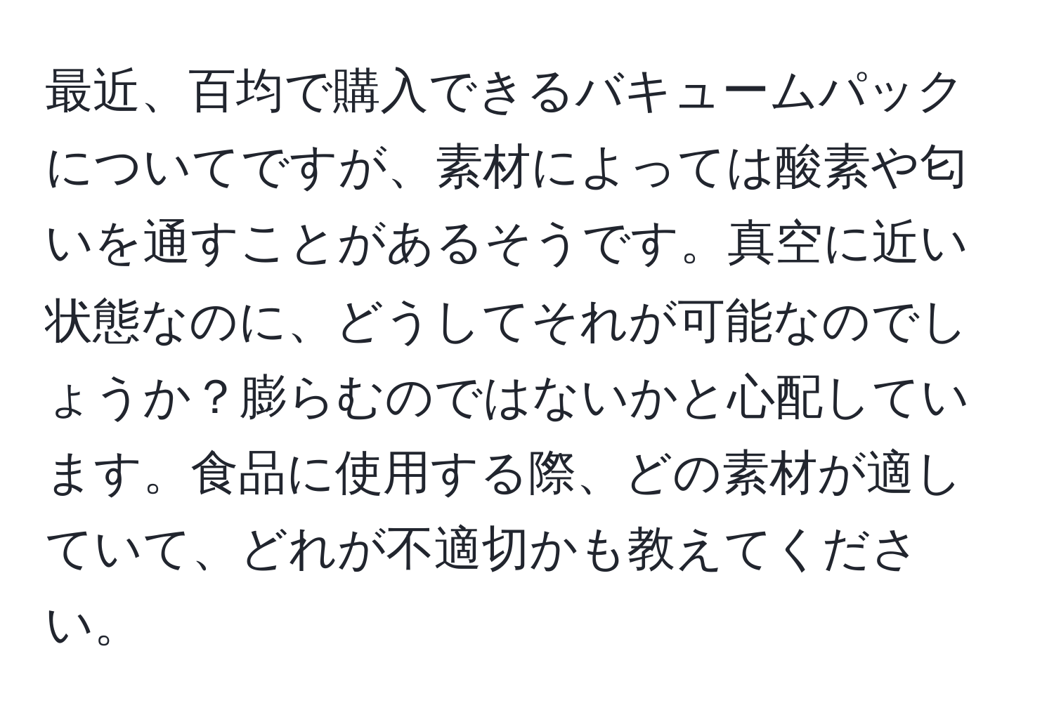 最近、百均で購入できるバキュームパックについてですが、素材によっては酸素や匂いを通すことがあるそうです。真空に近い状態なのに、どうしてそれが可能なのでしょうか？膨らむのではないかと心配しています。食品に使用する際、どの素材が適していて、どれが不適切かも教えてください。