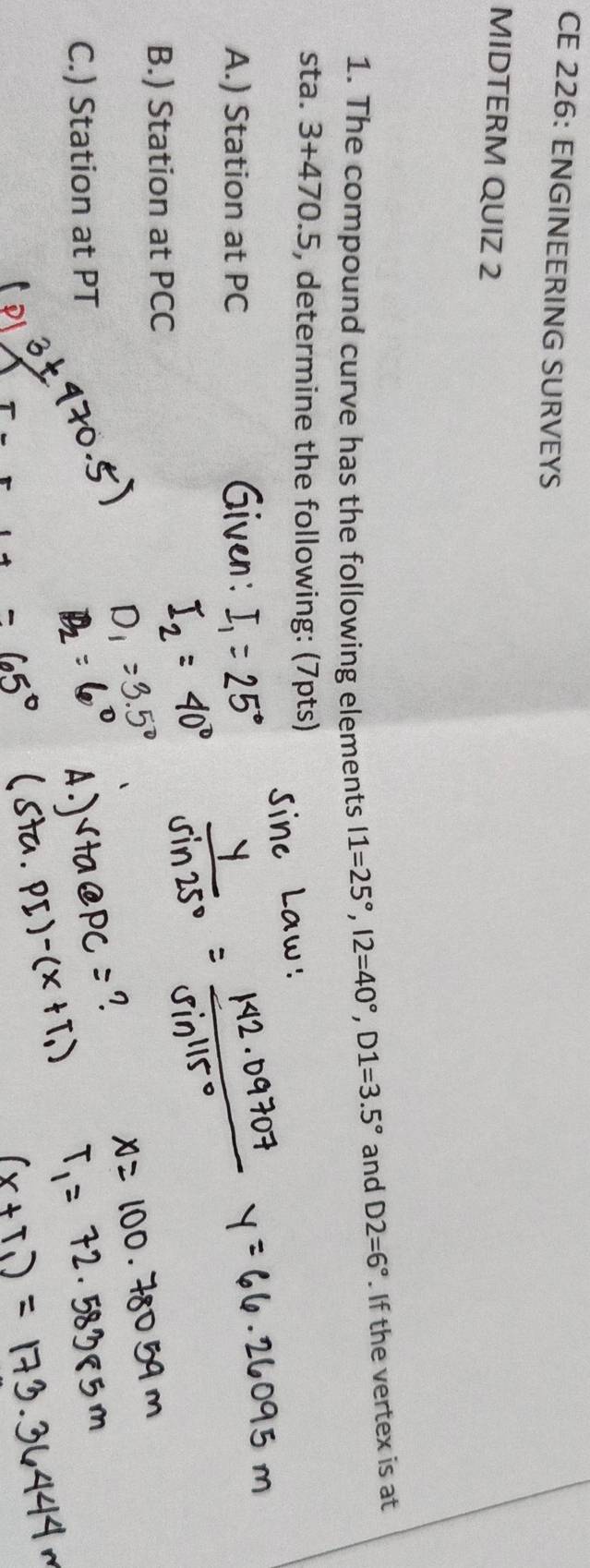 CE 226: ENGINEERING SURVEYS 
MIDTERM QUIZ 2 
1. The compound curve has the following elements I1=25°, I2=40°, D1=3.5° and D2=6°. If the vertex is at 
sta. 3+470.5 , determine the following: (7pts) 
A.) Station at PC
B.) Station at PCC
C.) Station at PT