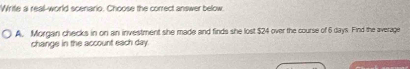 Write a real-world scenario. Choose the correct answer below.
A, Morgan checks in on an investment she made and finds she lost $24 over the course of 6 days. Find the average
change in the account each day.