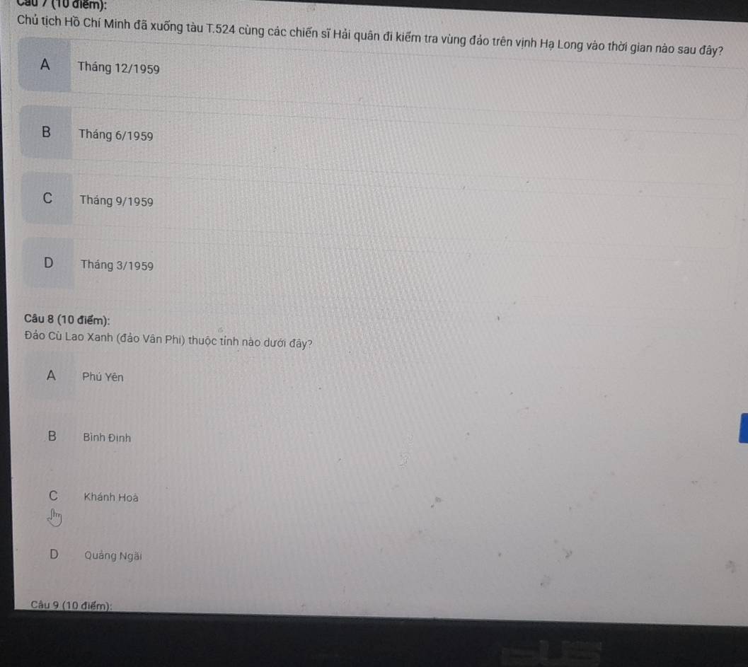 Cầu 7 (10 điểm):
Chủ tịch Hồ Chí Minh đã xuống tàu T. 524 cùng các chiến sĩ Hải quân đi kiểm tra vùng đảo trên vịnh Hạ Long vào thời gian nào sau đây?
A Tháng 12/1959
B Tháng 6/1959
C ` Tháng 9/1959
D Tháng 3/1959
Câu 8 (10 điểm):
Đảo Cù Lao Xanh (đảo Vân Phi) thuộc tỉnh nào dưới đây?
A Phú Yên
B Bình Đình
C Khánh Hoà
D Quảng Ngãi
Câu 9 (10 điểm):