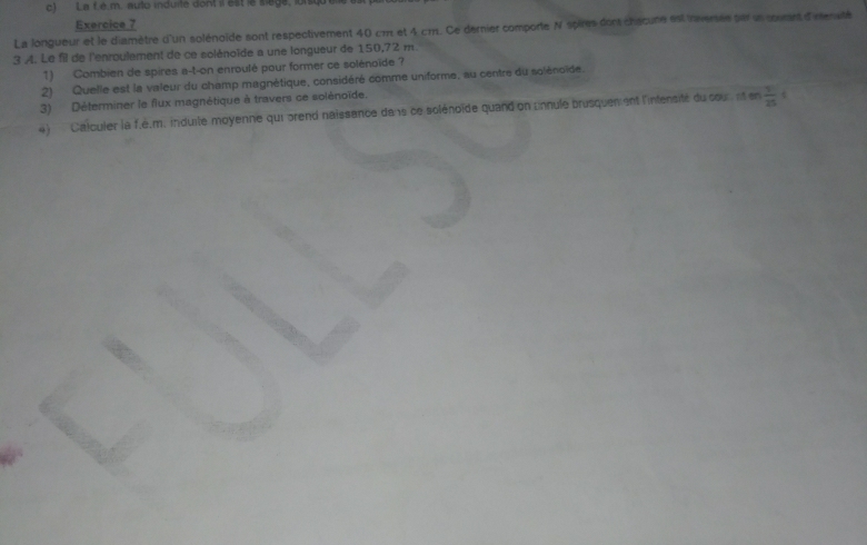 La f.é.m. auto induite dont il est le sage, lorsiqu el 
Exercice 7 
La longueur et le diamètre d'un solénoïde sont respectivement 40 cm et 4 cm. Ce dernier comporte N spires dont chacure est inversée par un souent d'nenuté 
3 A. Le fil de l'enroulement de ce solénoïde a une longueur de 150,72 m
1) Combien de spires a-t-on enroulé pour former ce solénoïde ? 
2) Quelle est la valeur du champ magnétique, considéré comme uniforme, au centre du solénoïde. 
3) Déterminer le flux magnétique à travers ce solénoïde. 
4) Calculer la f.é.m. induite moyenne qui prend naissance dans ce solénoïde quand on pnnule brusquen ent l'intensité du cour et en  1/25 