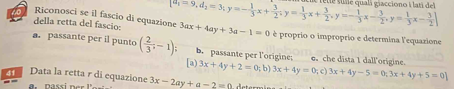 della retta del fascio:
[a_1=9,d_2=3; y=- 1/3 x+ 3/2 ; y= 1/3 x+ 3/2 , y=- 1/3 x- 3/2 , y= 1/3 x- 3/2 ; y= 3/2 ;x- 3/2 ] e rêtté sulle quali giacciono i lati del 
to Riconosci se il fascio di equazione 3ax+4ay+3a-1=0 è proprio o improprio e determina l'equazione
a. passante per il punto ( 2/3 ;-1) b. passante per l’origine; c. che dista 1 dall’origine.
[a) 3x+4y+2=0; b) 3x+4y=0; c) 3x+4y-5=0;3x+4y+5=0]
Data la retta r di equazione 3x-2ay+a-2=0