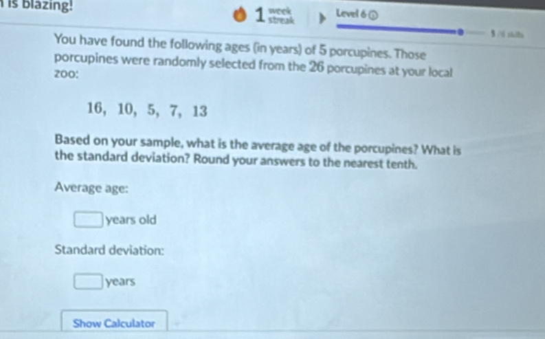 is blazing! streak week Level 6① 
1 
8 /6 skills 
You have found the following ages (in years) of 5 porcupines. Those 
porcupines were randomly selected from the 26 porcupines at your local
200 :
16, 10, 5, 7, 13
Based on your sample, what is the average age of the porcupines? What is 
the standard deviation? Round your answers to the nearest tenth. 
Average age:
years old 
Standard deviation:
years
Show Calculator