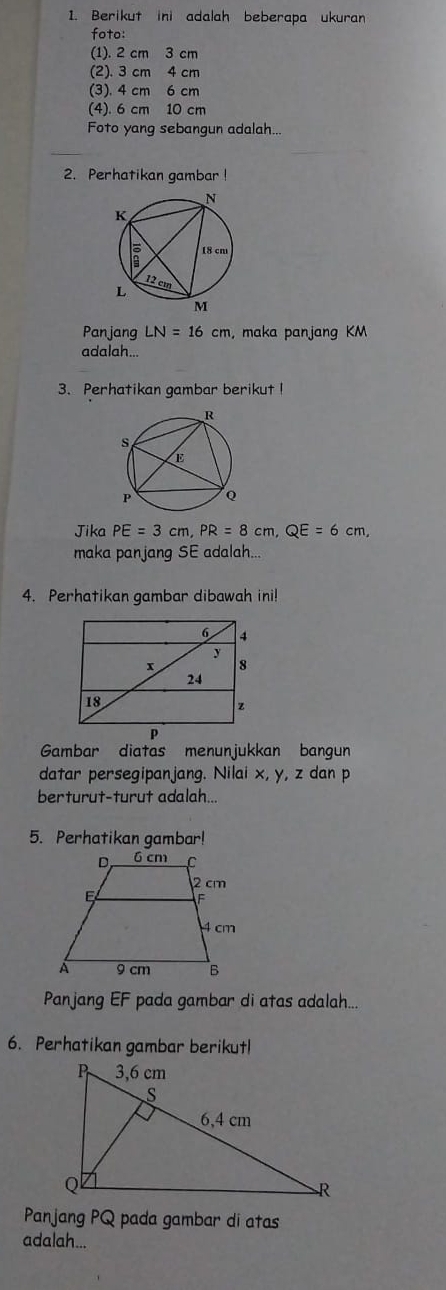 Berikut ini adalah beberapa ukuran 
foto: 
(1). 2 cm 3 cm
(2). 3 cm 4 cm
(3). 4 cm 6 cm
(4). 6 cm 10 cm
Foto yang sebangun adalah... 
2. Perhatikan gambar ! 
Panjang LN=16cm , maka panjang KM
adalah... 
3. Perhatikan gambar berikut ! 
Jika PE=3cm, PR=8cm, QE=6cm, 
maka panjang SE adalah... 
4. Perhatikan gambar dibawah ini! 
Gambar diatas menunjukkan bangun 
datar persegipanjang. Nilai x, y, z dan p
berturut-turut adalah... 
5. Perhatikan gambar! 
Panjang EF pada gambar di atas adalah... 
6. Perhatikan gambar berikutl 
Panjang PQ pada gambar di atas 
adalah...