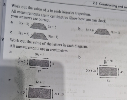 2.5 Constructing and so
8 Work out the value of x in each isosceles trapezium.
All measurements are in centimetres. Show how you can check
your answers are correct.
a 7(x-2)
3x+6 b 3x+6 6(x-1)
C 2(x+6)
9(x-1)
9 Work out the value of the letters in each diagram.
All measurements are in centimetres.
a
b  f/10 +58
5(e+2) 45
c
63