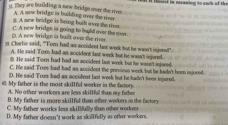 at is closest in meaning to each of the
38. They are building a new bridge over the river.
A. A new bridge is building over the river.
B. A new bridge is being built over the river.
C. A new bridge is going to build over the river.
D. A new bridge is built over the river.
39. Charlie said, "Tom had an accident last week but he wasn't injured".
A. He said Tom had an accident last week but he wasn't injured.
B. He said Tom had had an accident last week but he wasn't injured.
C. He said Tom had had an accident the previous week but he hadn't been injured.
D. He said Tom had an accident last week but he hadn't been injured.
40. My father is the most skillful worker in the factory.
A. No other workers are less skillful than my father
B. My father is more skillful than other workers in the factory
C. My father works less skillfully than other workers
D. My father doesn’t work as skillfully as other workers.