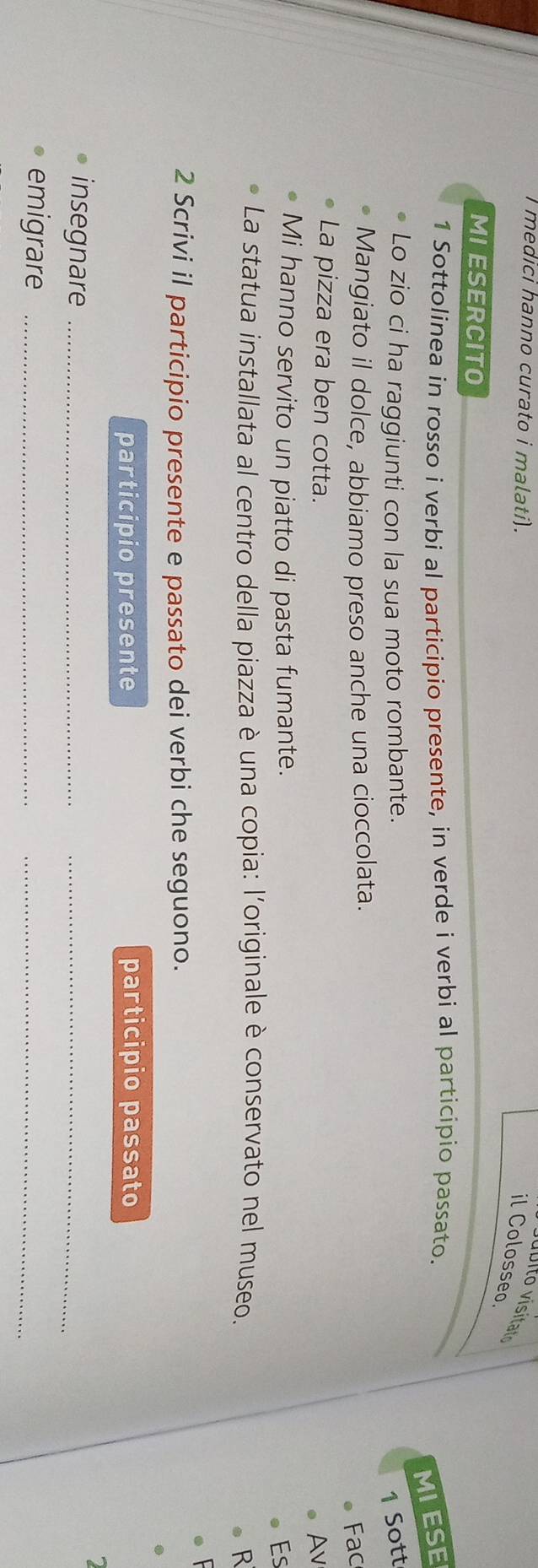medici hanno curato i malati). 
il Colosseo. 
MIESERCITO 
1 Sottolinea in rosso i verbi al participio presente, in verde i verbi al participio passato. 
MIESE 
Lo zio ci ha raggiunti con la sua moto rombante. 
1 Sott 
Mangiato il dolce, abbiamo preso anche una cioccolata. 
Fac 
La pizza era ben cotta. 
Av 
Mi hanno servito un piatto di pasta fumante. Es 
La statua installata al centro della piazza è una copia: l'originale è conservato nel museo. 
R 
2 Scrivi il participio presente e passato dei verbi che seguono. 
participio presente participio passato 
insegnare_ 
_ 
emigrare_ 
_
