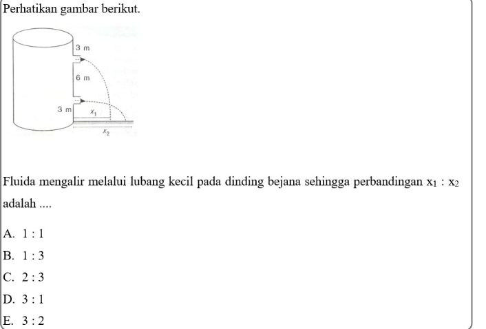 Perhatikan gambar berikut.
Fluida mengalir melalui lubang kecil pada dinding bejana sehingga perbandingan x_1:x_2
adalah ....
A. 1:1
B. 1:3
C. 2:3
D. 3:1
E. 3:2