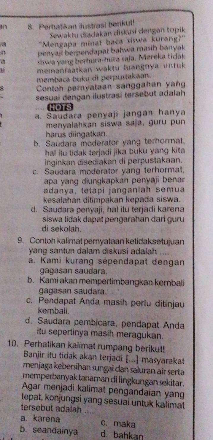 a0 8. Perhatikan ilustrasi berikut!
Sewaktu diadakan diskusi dengan topik
a
"Mengapa minat baca siswa kurang?"
n
penyaji berpendapat bahwa masih banyak
a
siswa yang berhura-hura saja. Mereka tidak
1
memanfaatkan waktu luangnya untuk
membaca buku di perpustakaan.
s
Contoh pernyataan sanggahan yang
sesuai dengan ilustrasi tersebut adalah
HOTS
a. Saudara penyaji jangan hanya
menyalahkan siswa saja, guru pun
harus diingatkan.
b. Saudara moderator yang terhormat,
ha! itu tidak terjadi jika buku yang kita .
inginkan disediakan di perpustakaan.
c. Saudara moderator yang terhormat,
apa yang diungkapkan penyaji benar 
adanya, tetapi janganlah semua
kesalahan ditimpakan kepada siswa.
d. Saudara penyaji, hal itu terjadi karena
siswa tidak dapat pengarahan dari guru
di sekolah.
9. Contoh kalimat pernyataan ketidaksetujuan
yang santun dalam diskusi adalah ....
a. Kami kurang sépendapat dengan
gagasan saudara.
b. Kami akan mempertimbangkan kembali
gagasan saudara.
c. Pendapat Anda masih perlu ditinjau
kembali.
d. Saudara pembicara, pendapat Anda
itu sepertinya masih meragukan.
10. Perhatikan kalimat rumpang berikut!
Banjir itu tidak akan terjadi [...] masyarakat
menjaga kebersihan sungai dan saluran air serta
memperbanyak tanaman di lingkungan sekitar.
Agar menjadi kalimat pengandaian yan
tepat, konjungsì yang sesuai untuk kalimat
tersebut adalah ....
a. karena c. maka
b. seandainya d.bahkan