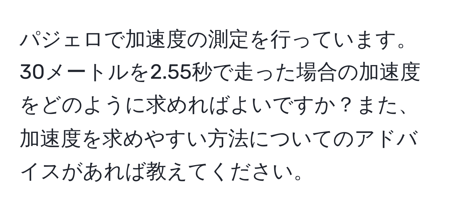 パジェロで加速度の測定を行っています。30メートルを2.55秒で走った場合の加速度をどのように求めればよいですか？また、加速度を求めやすい方法についてのアドバイスがあれば教えてください。