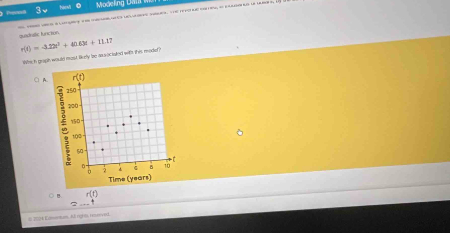 Next
Presons 3 o Modeling Data wt
vese usrs a company tha mandalures velurasve sates. The revenue eameu, in muusanus ut uubars, by a
quadratic function.
r(t)=-3.22t^2+40.63t+11.17
Which graph would most likely be associated with this model?
A. r(t)
250
200
150
100
50
t
0 4 6 8 10
2
Time (years)
B. r(t)
# 2024 Edmentum. All rights reserved.