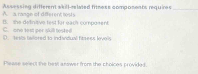 Assessing different skill-related fitness components requires_
A. a range of different tests
B. the definitive test for each component
C. one test per skill tested
D. tests tailored to individual fitness levels
Please select the best answer from the choices provided.