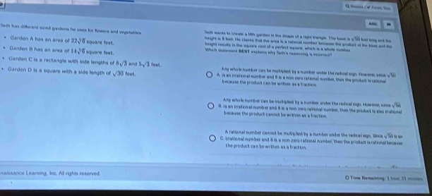 m(√ om lo
-
Soth has different sized gardents he usts for flowers and vegstablrs. height is 5 fast. He clams that the area is a reronal number tces the product of the lass and t ba king ank the
Seth wants to create a lihh garden in the shape ot a righd trangle. The base i sqrt(50)
Garden A has an area of 22sqrt(6) square feet. height reslls in the square root of a pertect square, which is a whole sonte
Garden B has an area of 14sqrt(6) square feet.
Which statement BENT exptions why Seth's reasoing, is icoreut
Garden C is a rectangle with side lengths of 8sqrt(3) and 5sqrt(3) feet. A my who le numb er can be multipted by a number under the radical sign. Vowesc veo sqrt(98)
Garden D is a square with a side length of sqrt(30)feet. A is an irration al numibver and i is a non zero rational nomber, then the product is rational
because the product can be writhes as a fraction 
Any whole numb-er can be multiplied by a wamber unter the radical sign. However, snce sqrt(54)
0. Is an srahonal numbrer and 8 is a non- rero rahonal number. then the product is alss vational
because the product cannot be written as a fraction
A rational number cannot be multipled by a number under the radical sign. Sinos sqrt(50) l a
C. irrational number and 8 is a non-zero rational number, then te product is rational because
the product can be written as a fraction .

naissance Leaming, lac. All rights reserved. O Time Remaining: 1 trn. 21 mmn