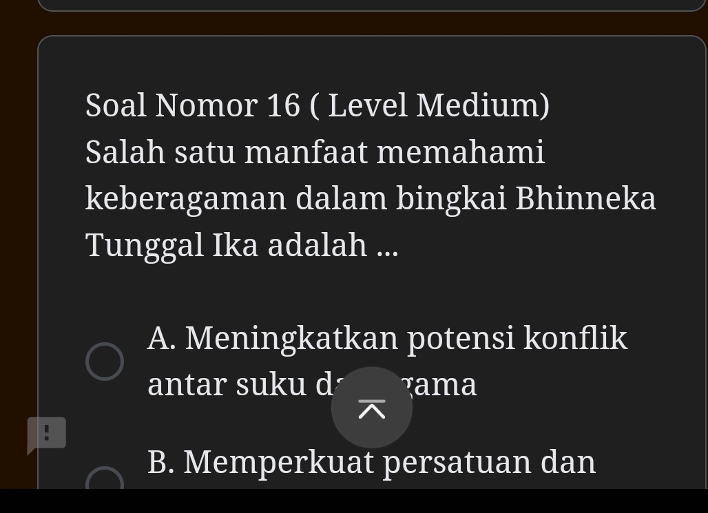 Soal Nomor 16 ( Level Medium)
Salah satu manfaat memahami
keberagaman dalam bingkai Bhinneka
Tunggal Ika adalah ...
A. Meningkatkan potensi konflik
antar suku d Tama
B. Memperkuat persatuan dan