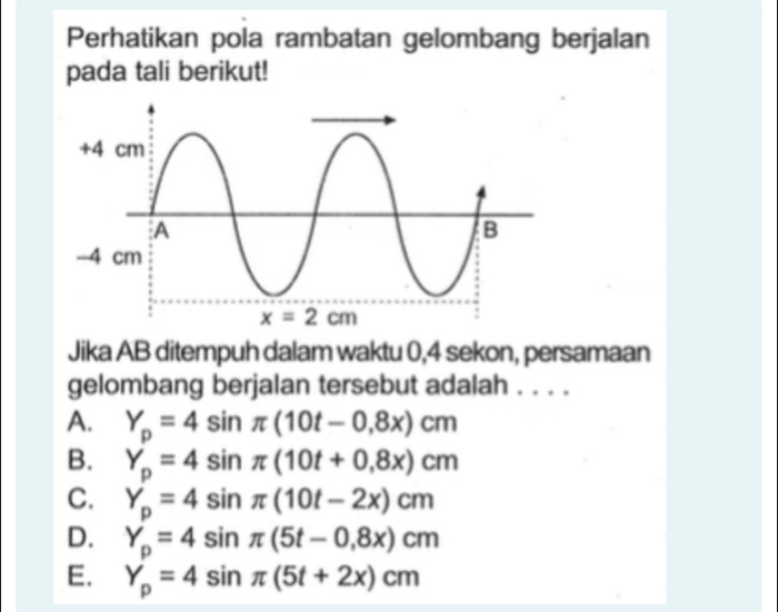 Perhatikan pola rambatan gelombang berjalan
pada tali berikut!
Jika AB ditempuh dalam waktu 0,4 sekon, persamaan
gelombang berjalan tersebut adalah . . . .
A. Y_p=4sin π (10t-0,8x)cm
B. Y_p=4sin π (10t+0,8x)cm
C. Y_p=4sin π (10t-2x)cm
D. Y_p=4sin π (5t-0,8x)cm
E. Y_p=4sin π (5t+2x)cm