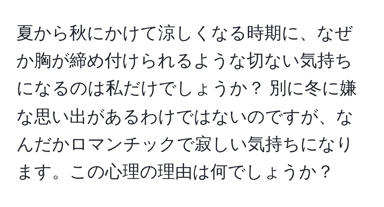 夏から秋にかけて涼しくなる時期に、なぜか胸が締め付けられるような切ない気持ちになるのは私だけでしょうか？ 別に冬に嫌な思い出があるわけではないのですが、なんだかロマンチックで寂しい気持ちになります。この心理の理由は何でしょうか？