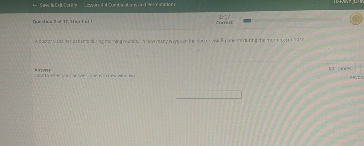 Save & Exit Certify Lesson: 4.4 Combinations and Permutations TIFFANY JOHN 
1/17 
Question 2 of 17, Step 1 of 1 Correct 
A doctor visits her patients during morning rounds. In how many ways can the doctor visit 8 patients during the morning rounds? 
Answer 
Tables 
How to enter your answer (opens in new window) Keybo