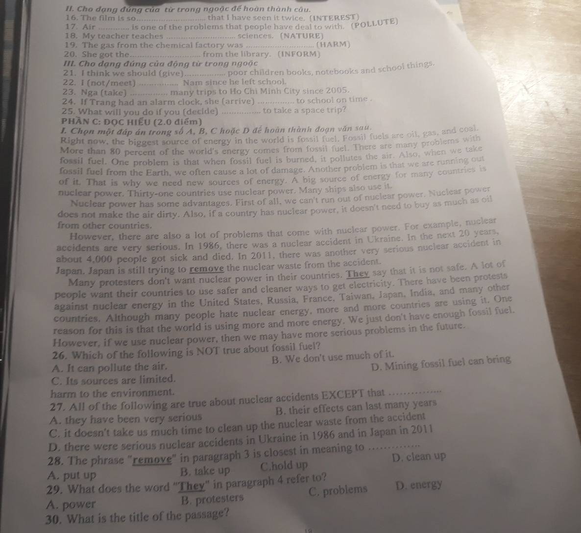 Cho đạng đúng của từ trong ngoặc đế hoàn thành câu.
16. The film is so .. that I have seen it twice. (INTEREST)
17. Air ... is one of the problems that people have deal to with. (POLLUTE)
18. My teacher teaches _,. sciences. (NATURE)
19. The gas from the chemical factory was _(HARM)
20. She got the_ from the library. (INFORM)
III. Cho dạng đúng của động từ trong ngoặc
21. I think we should (give) _ poor children books, notebooks and school things.
      
22. I (not/meet) _..... Nam since he left school.
23. Nga (take) _... many trips to Ho Chi Minh City since 2005.
24. If Trang had an alarm clock, she (arrive) .... to school on time .
25. What will you do if you (decide) _to take a space trip?
PHÀN C: ĐQC HIẾU (2.0 điểm)
I. Chọn một đáp án trong số A, B, C hoặc D để hoàn thành đoạn văn sau.
Right now, the biggest source of energy in the world is fossil fuel. Fossil fuels are oil, gas, and coal.
More than 80 percent of the world's energy comes from fossil fuel. There are many problems with
fossil fuel. One problem is that when fossil fuel is burned, it pollutes the air. Also, when we take
fossil fuel from the Earth, we often cause a lot of damage. Another problem is that we are running out
of it. That is why we need new sources of energy. A big source of energy for many countries is
nuclear power. Thirty-one countries use nuclear power. Many ships also use it.
Nuclear power has some advantages. First of all, we can't run out of nuclear power. Nuclear power
does not make the air dirty. Also, if a country has nuclear power, it doesn't need to buy as much as oil
from other countries.
However, there are also a lot of problems that come with nuclear power. For example, nuclear
accidents are very serious. In 1986, there was a nuclear accident in Ukraine. In the next 20 years,
about 4,000 people got sick and died. In 2011, there was another very serious nuclear accident in
Japan. Japan is still trying to remove the nuclear waste from the accident.
Many protesters don't want nuclear power in their countries. They say that it is not safe. A lot of
people want their countries to use safer and cleaner ways to get electricity. There have been protests
against nuclear energy in the United States, Russia, France. Taiwan, Japan, India, and many other
countries. Although many people hate nuclear energy, more and more countries are using it. One
reason for this is that the world is using more and more energy. We just don't have enough fossil fuel.
However, if we use nuclear power, then we may have more serious problems in the future.
26. Which of the following is NOT true about fossil fuel?
A. It can pollute the air. B. We don't use much of it.
D. Mining fossil fuel can bring
_
C. Its sources are limited.
harm to the environment.
27. All of the following are true about nuclear accidents EXCEPT that
A. they have been very serious B. their effects can last many years
C. it doesn't take us much time to clean up the nuclear waste from the accident
D. there were serious nuclear accidents in Ukraine in 1986 and in Japan in 2011
28. The phrase "remove" in paragraph 3 is closest in meaning to . .
A. put up B. take up C.hold up D. clean up
29. What does the word "They" in paragraph 4 refer to?
A. power B. protesters C. problems D. energy
30. What is the title of the passage?
a
